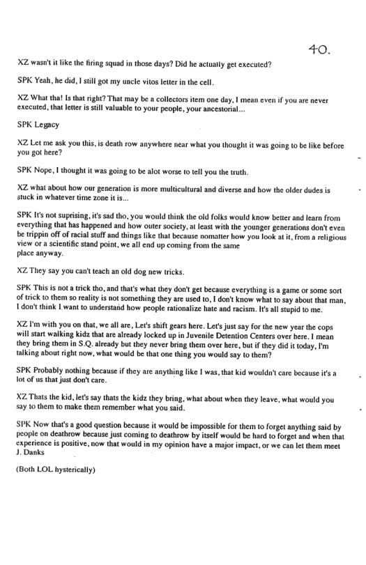40. XZ wasnt it ike the fiing squad in those days? Did he actualy get exccuted? SPK Yeah, he did. I sl got my uncle vitos lettr n th cell. XZ What tha Is that right? That may be a collcctors tem one day, | mean evenif you ae never executed, that leter s il valuable o your people, your ancestoria. SPK Legacy XZ Let me ask you this, s death row anywhere near what you thought it was goin (o b ke before You got here? SPK Nope, I thought it was going to be alot worse (o tel you th truth. XZ what about how our generation is more multiculural and diverse and how the older dudes is stuck in whateves time zone itis. SPK I not suprising,issad tho, you would think the old folks would know betier and learn from everything tha has happened and how outer sociey, at least with the younger generaions don’teven e rippin off of racal stuf and things like that because nomatier how you look at i, from a religious view ora scienific stand point, we all end up coming from the same. place anyway. XZ They say you can’t teach an old dog new ticks. ‘SPK This is not a trick tho, and that’s what they dor’t get because everything i a game or some sort of trick 1 them so rality s not something they are used to, I dont know what 10 say about that man, 1 don’think 1 want o understand how people rationalize hate and raism. I’s al stupid o me. XZ I’m with you on that, we all are, Lec’s shit gears here. Let’s just say for the new year the cops will start waiking Kidz that are alrcady locked up in Juverile Detention Centers over hre. | mean they bring them in S.Q. alrcady but they never bing them over here, bt if they did it oday, I’m talking about ight now, what would be that one thing you would say o them? SPK Probably nothing because i they are anything ke | was, tha kid wouldn’tcare because it a ot of us that just dont car. XZ Thatsthe kid. let’ say thats th kidz they bring, what about when they leave, what would you 52y 10 them o make the remember what you sai. SPK Now that’s a good question because it would be impossibie for them to forget anything said by peoplc on deathrow because just coming 10 deathrow by tself would be hard to forget and when that experience is positive, now that would in my opinion have & major impact, or we can It them meet 1. Danks (Both LOL hysirically)